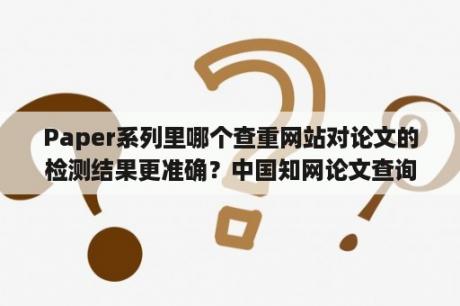 Paper系列里哪个查重网站对论文的检测结果更准确？中国知网论文查询入口官网？