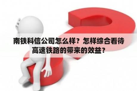 南铁科信公司怎么样？怎样综合看待高速铁路的带来的效益？