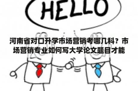 河南省对口升学市场营销考哪几科？市场营销专业如何写大学论文题目才能吸引人？