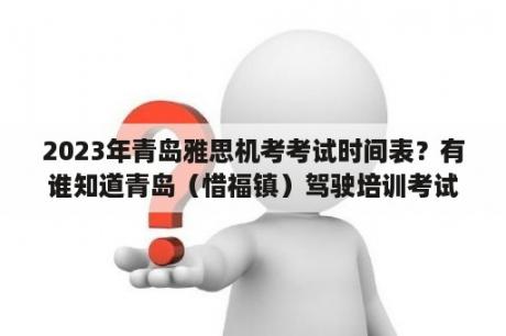 2023年青岛雅思机考考试时间表？有谁知道青岛（惜福镇）驾驶培训考试中心的电话？急！急！急？