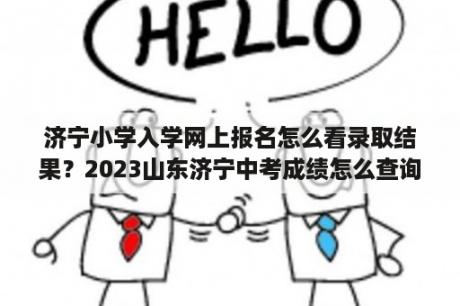 济宁小学入学网上报名怎么看录取结果？2023山东济宁中考成绩怎么查询？