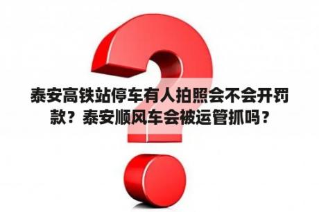 泰安高铁站停车有人拍照会不会开罚款？泰安顺风车会被运管抓吗？