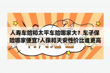 人寿车险和太平车险哪家大？车子保险哪家便宜?人保和天安性价比谁更高？