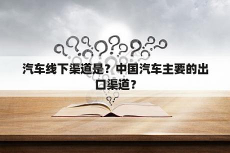 汽车线下渠道是？中国汽车主要的出口渠道？