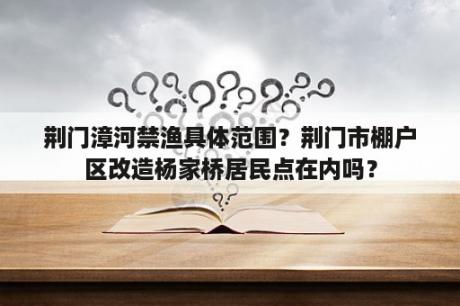 荆门漳河禁渔具体范围？荆门市棚户区改造杨家桥居民点在内吗？