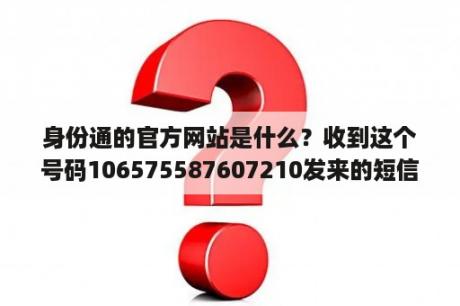 身份通的官方网站是什么？收到这个号码106575587607210发来的短信，请问是哪里的？