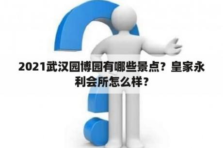 2021武汉园博园有哪些景点？皇家永利会所怎么样？