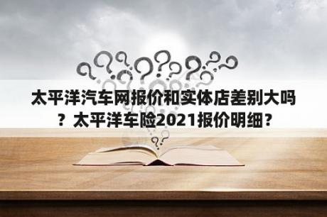 太平洋汽车网报价和实体店差别大吗？太平洋车险2021报价明细？