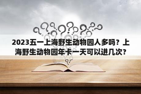 2023五一上海野生动物园人多吗？上海野生动物园年卡一天可以进几次？