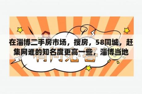 在淄博二手房市场，搜房，58同城，赶集网谁的知名度更高一些，淄博当地影响力比较大的房产网站还有那些？淄博58同城网