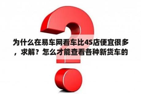 为什么在易车网看车比4S店便宜很多，求解？怎么才能查看各种新货车的报价？