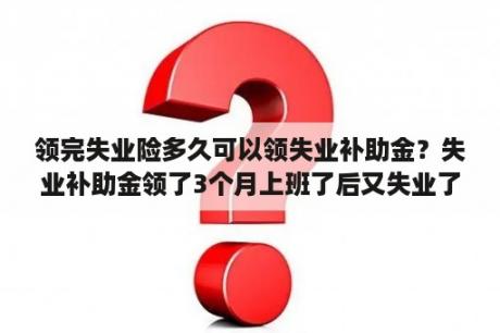 领完失业险多久可以领失业补助金？失业补助金领了3个月上班了后又失业了剩下的还会给吗？