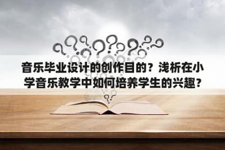 音乐毕业设计的创作目的？浅析在小学音乐教学中如何培养学生的兴趣？