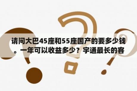 请问大巴45座和55座国产的要多少钱。一年可以收益多少？宇通最长的客车？