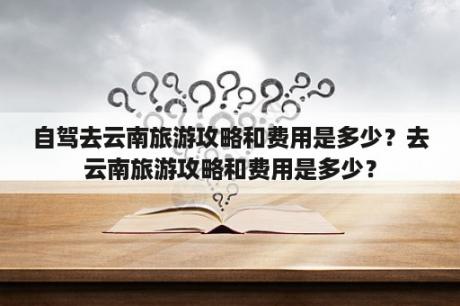 自驾去云南旅游攻略和费用是多少？去云南旅游攻略和费用是多少？