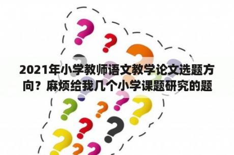 2021年小学教师语文教学论文选题方向？麻烦给我几个小学课题研究的题目？