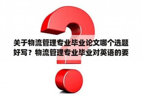 关于物流管理专业毕业论文哪个选题好写？物流管理专业毕业对英语的要求是多少？