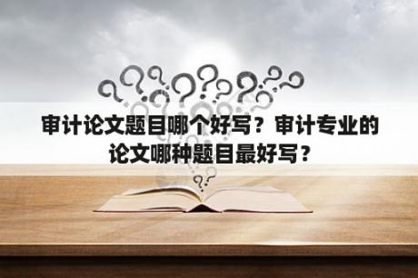 审计论文题目哪个好写？审计专业的论文哪种题目最好写？