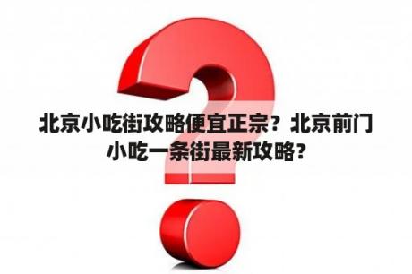 北京小吃街攻略便宜正宗？北京前门小吃一条街最新攻略？