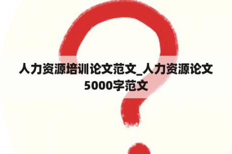 人力资源培训论文范文_人力资源论文5000字范文