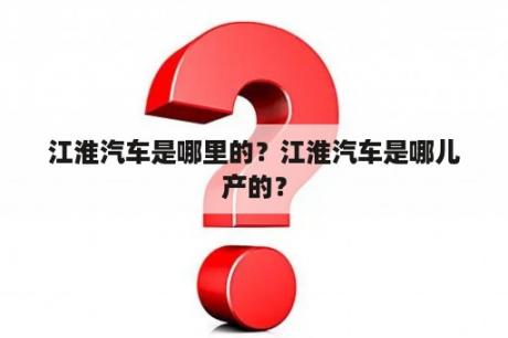 江淮汽车是哪里的？江淮汽车是哪儿产的？