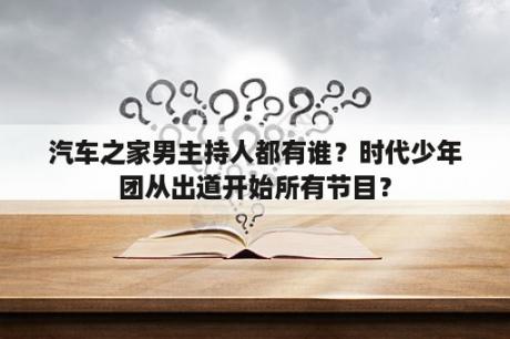 汽车之家男主持人都有谁？时代少年团从出道开始所有节目？