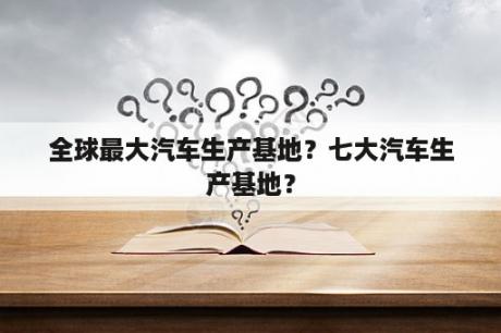 全球最大汽车生产基地？七大汽车生产基地？