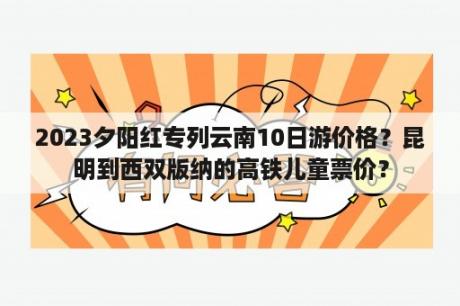 2023夕阳红专列云南10日游价格？昆明到西双版纳的高铁儿童票价？