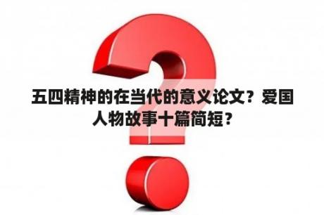 五四精神的在当代的意义论文？爱国人物故事十篇简短？