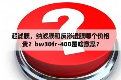 超滤膜，纳滤膜和反渗透膜哪个价格贵？bw30fr-400是啥意思？