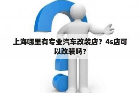 上海哪里有专业汽车改装店？4s店可以改装吗？