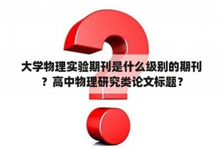 大学物理实验期刊是什么级别的期刊？高中物理研究类论文标题？