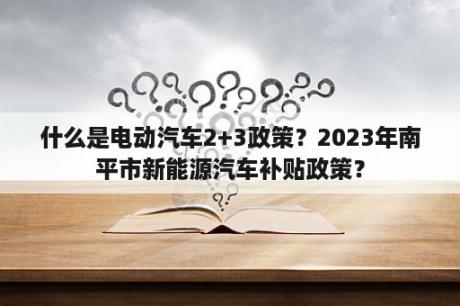 什么是电动汽车2+3政策？2023年南平市新能源汽车补贴政策？