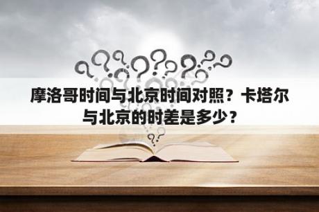 摩洛哥时间与北京时间对照？卡塔尔与北京的时差是多少？