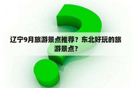 辽宁9月旅游景点推荐？东北好玩的旅游景点？