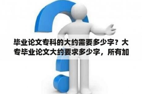 毕业论文专科的大约需要多少字？大专毕业论文大约要求多少字，所有加一起算上？