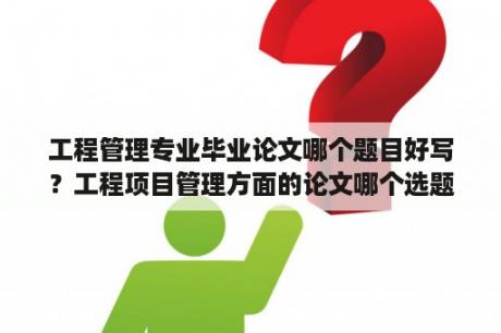 工程管理专业毕业论文哪个题目好写？工程项目管理方面的论文哪个选题比较好写些？