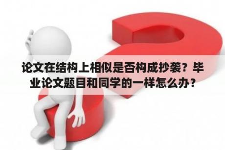 论文在结构上相似是否构成抄袭？毕业论文题目和同学的一样怎么办？