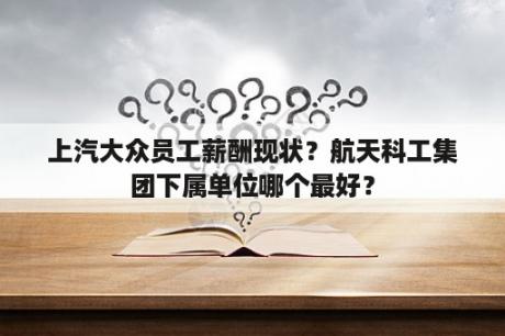 上汽大众员工薪酬现状？航天科工集团下属单位哪个最好？