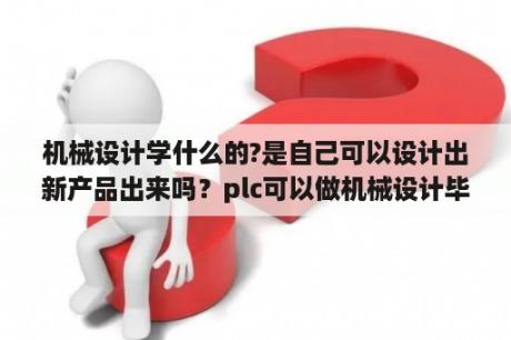 机械设计学什么的?是自己可以设计出新产品出来吗？plc可以做机械设计毕业论文吗？