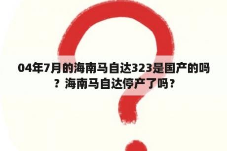 04年7月的海南马自达323是国产的吗？海南马自达停产了吗？