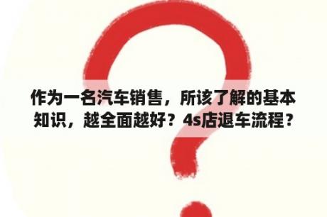 作为一名汽车销售，所该了解的基本知识，越全面越好？4s店退车流程？