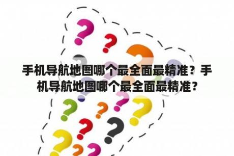 手机导航地图哪个最全面最精准？手机导航地图哪个最全面最精准？