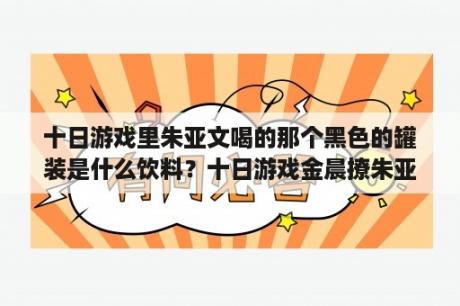 十日游戏里朱亚文喝的那个黑色的罐装是什么饮料？十日游戏金晨撩朱亚文是哪一集？