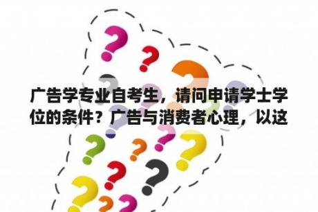 广告学专业自考生，请问申请学士学位的条件？广告与消费者心理，以这个为题目的论文应该怎么写，最好有反问给我看看。谢谢？