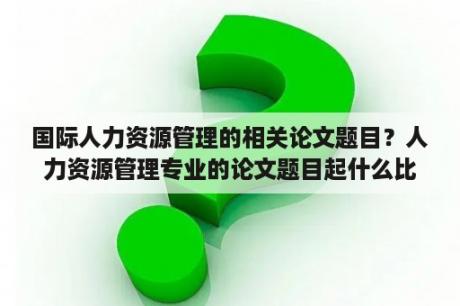 国际人力资源管理的相关论文题目？人力资源管理专业的论文题目起什么比较好？