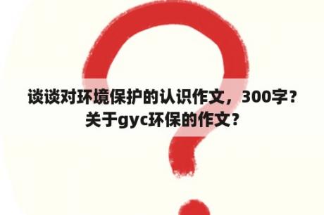 谈谈对环境保护的认识作文，300字？关于gyc环保的作文？