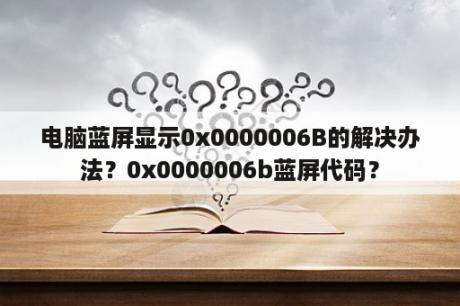 电脑蓝屏显示0x0000006B的解决办法？0x0000006b蓝屏代码？