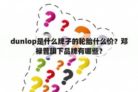 dunlop是什么牌子的轮胎什么价？邓禄普旗下品牌有哪些？