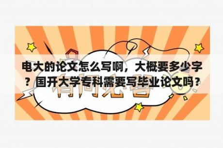 电大的论文怎么写啊，大概要多少字？国开大学专科需要写毕业论文吗？